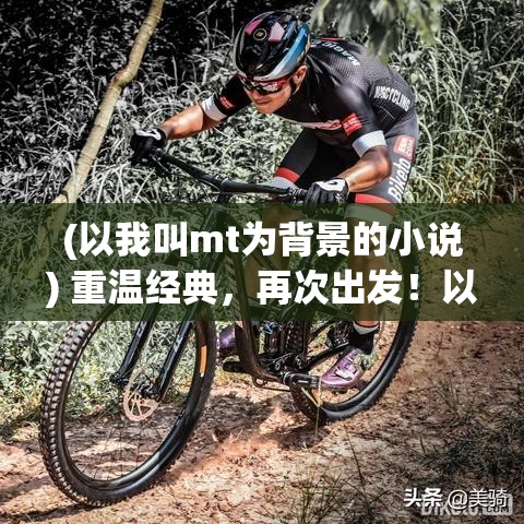 (以我叫mt为背景的小说) 重温经典，再次出发！以我叫MT：经典再现，带你回到那些年的回忆之旅